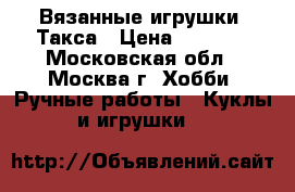 Вязанные игрушки  Такса › Цена ­ 1 200 - Московская обл., Москва г. Хобби. Ручные работы » Куклы и игрушки   